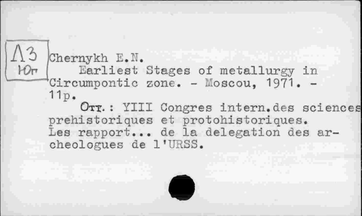 ﻿Chernykh E.Iî.
lör Earliest Stages of metallurgy in Circumpontic zone. - Moscou, 1971. -11p.
Ott. : YIII Congres intern.des sciences préhistoriques et protohistoriques.
Les rapport... de la delegation des archéologues de l’URSS.